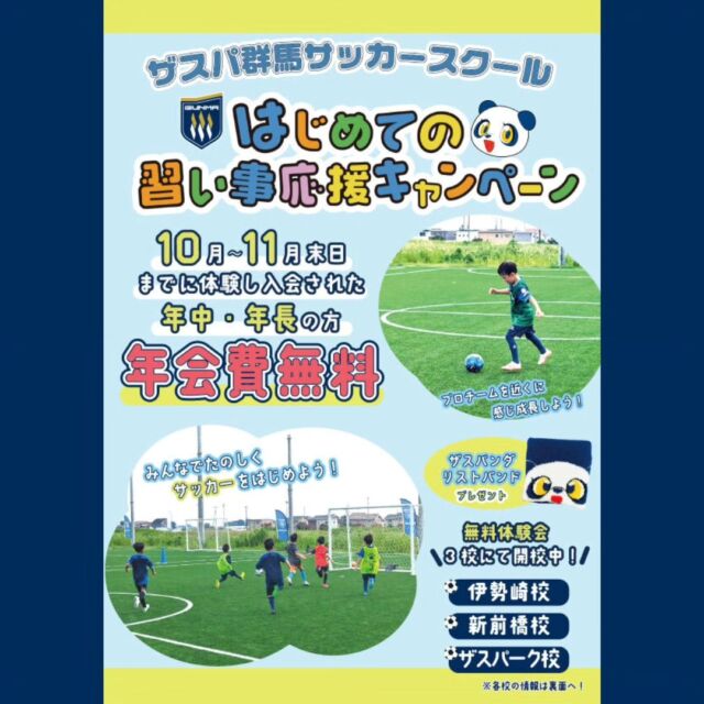 .
⚽スクール情報⚽
秋の入会キャンペーン開催🍁

ザスパ群馬サッカースクールでは、園児対象の秋の入会キャンペーンとして「はじめての習い事応援キャンペーン」を実施致します！
是非、この機会にザスパ群馬サッカースクールでサッカーを始めてみませんか？無料体験も随時受け付けておりますので、お気軽にご参加ください。

【キャンペーン概要】
期間：10月1日(火)～11月30日まで
内容：キャンペーン期間中に入会された方は、「年会費が無料」となります。
（※別途、ユニフォームは購入となります。）
さらにザスパ群馬グッズをプレゼント！！無料体験希望の方は下記よりお申込みください！皆様の参加をお待ちしております！！

【スケジュール】
◆ザスパーク校（火）・（木）
会場：GCCザスパーク　前橋市富田町1674-8
キッズ（年中・年長）…16:30〜17:20（50分）
◆新前橋校（木）
会場：フットステージ新前橋　前橋市江田町100
キッズ（年中・年長）…16:15〜17:05（50分）
◆伊勢崎校（金）
会場：サンデンフットボールパーク　伊勢崎市西田町98
キッズ（年中・年長）…16:00〜16:50（50分）

【会費】
年会費…11,000円（税込）
※保険代、スクール活動備品、雑費等
※今回のキャンペーン期間内に入会して頂いた場合は無料となります！
会費…キッズクラス（年中・年長）：5,500円（税込）
※スクールウェア等は別途かかります。

【お問い合わせ先】
ザスパ群馬スクール事務局
Mail：thespagunma.academy@gmail.com