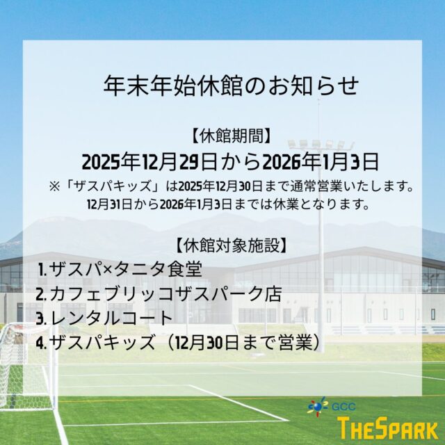 📢年末年始休館のお知らせ📢
いつもGCCザスパークをご利用いただき、誠にありがとうございます。下記期間は年末年始休館とさせていただきます。

【休館期間】
2025年12月29日〜2026年1月3日
※「ザスパキッズ」は12月30日まで通常営業、12月31日〜1月3日は休業となります。

【休館対象施設】
・ザスパ×タニタ食堂
・カフェブリッコ ザスパーク店
・レンタルコート
・ザスパキッズ（12月30日まで営業）

2025年もたくさんのご来館、誠にありがとうございました。
2026年も、皆さまの日常に寄り添う場所として、より良い空間づくりに努めてまいります。
どうぞ良いお年をお迎えください✨

#GCCザスパーク #ザスパ群馬 #年末年始のお知らせ #休館日案内
#前橋 地域拠点 スポーツと日常 2025ありがとう 2026よろしくお願いします