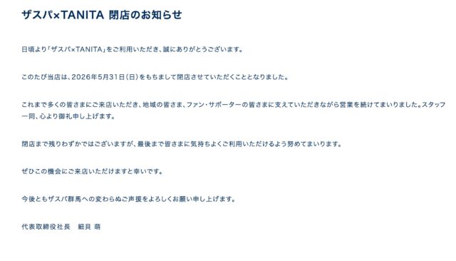 ザスパ×TANITA 閉店のお知らせ
日頃より「ザスパ×TANITA」をご利用いただき、誠にありがとうございます。

このたび当店は、2026年5月31日（日）をもちまして閉店させていただくこととなりました。

これまで多くの皆さまにご来店いただき、地域の皆さま、ファン・サポーターの皆さまに支えていただきながら営業を続けてまいりました。スタッフ一同、心より御礼申し上げます。

閉店まで残りわずかではございますが、最後まで皆さまに気持ちよくご利用いただけるよう努めてまいります。

ぜひこの機会にご来店いただけますと幸いです。

今後ともザスパ群馬への変わらぬご声援をよろしくお願い申し上げます。

代表取締役社長　細貝 萌

#thespa #ザスパ群馬 #挑戦の先へ