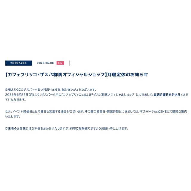 【カフェブリッコ・ザスパ群馬オフィシャルショップ】月曜定休のお知らせ
日頃よりGCCザスパークをご利用いただき、誠にありがとうございます。
2026年6月22日（月）より、ザスパーク内の「カフェブリッコ」および「ザスパ群馬オフィシャルショップ」につきまして、毎週月曜日を定休日とさせていただきます。

なお、イベント開催日には月曜日も営業する場合がございます。その際の営業日・営業時間につきましては、ザスパーク公式SNSにて随時ご案内いたします。

ご来場のお客様にはご不便をおかけいたしますが、何卒ご理解賜りますようお願い申し上げます。