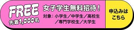 先着1,000名女子学生無料招待！お申込みはこちらから（対象：小学生/中学生/高校生/専門学校生/大学生）
